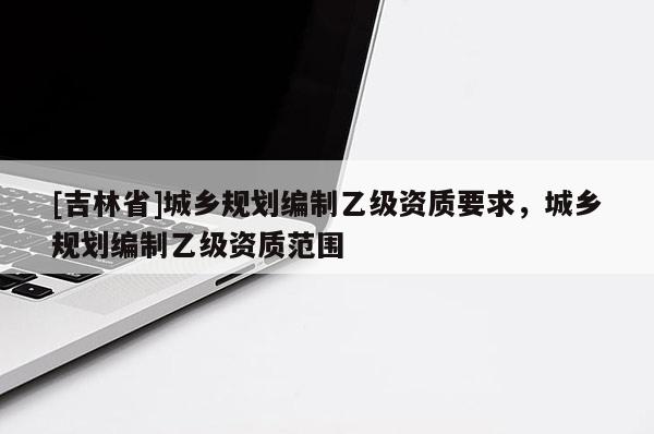 [吉林省]城鄉規劃編制乙級資質要求，城鄉規劃編制乙級資質范圍
