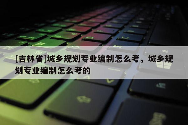[吉林省]城鄉(xiāng)規(guī)劃專業(yè)編制怎么考，城鄉(xiāng)規(guī)劃專業(yè)編制怎么考的