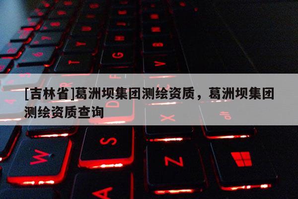 [吉林省]葛洲壩集團(tuán)測繪資質(zhì)，葛洲壩集團(tuán)測繪資質(zhì)查詢