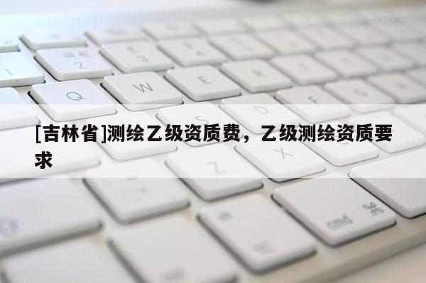 [吉林省]測繪乙級資質費，乙級測繪資質要求