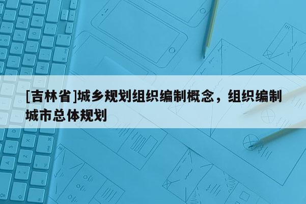 [吉林省]城鄉規劃組織編制概念，組織編制城市總體規劃