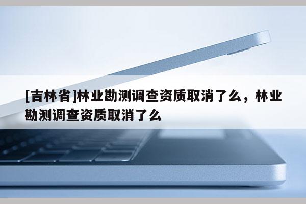 [吉林省]林業勘測調查資質取消了么，林業勘測調查資質取消了么
