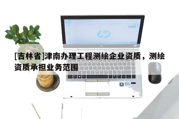 [吉林省]津南辦理工程測繪企業資質，測繪資質承擔業務范圍