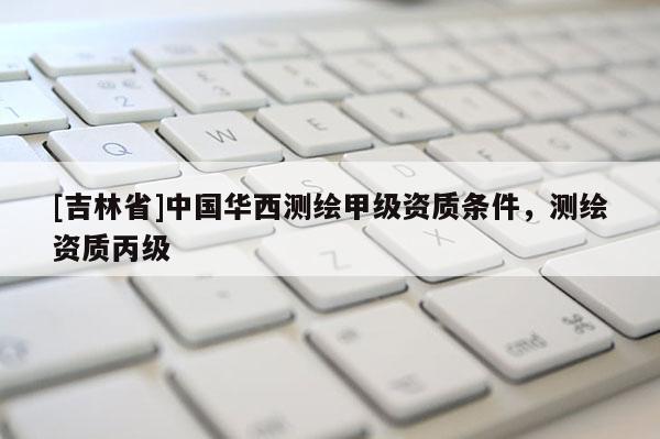 [吉林省]中國華西測繪甲級資質條件，測繪資質丙級