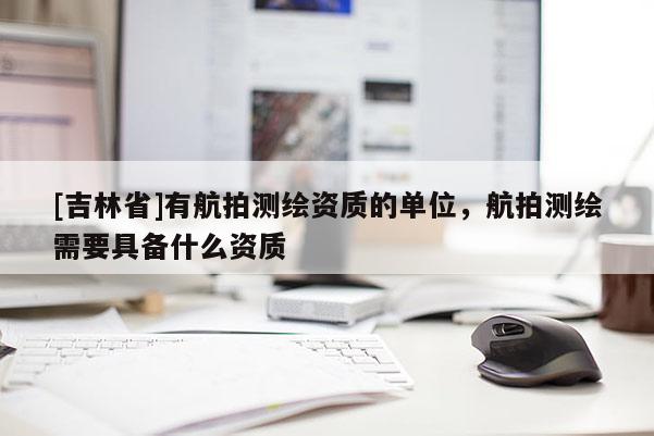 [吉林省]有航拍測繪資質的單位，航拍測繪需要具備什么資質