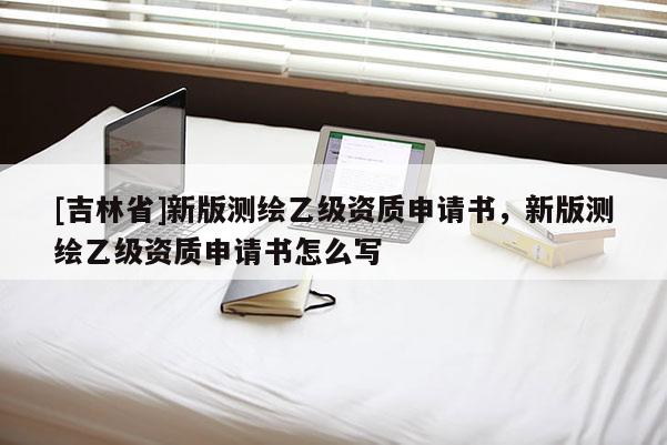 [吉林省]新版測繪乙級資質(zhì)申請書，新版測繪乙級資質(zhì)申請書怎么寫