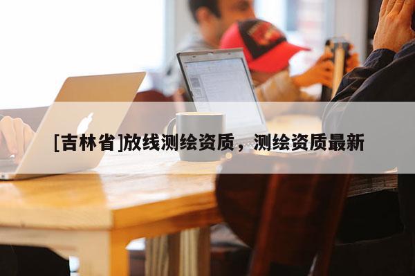 [吉林省]放線測繪資質，測繪資質最新