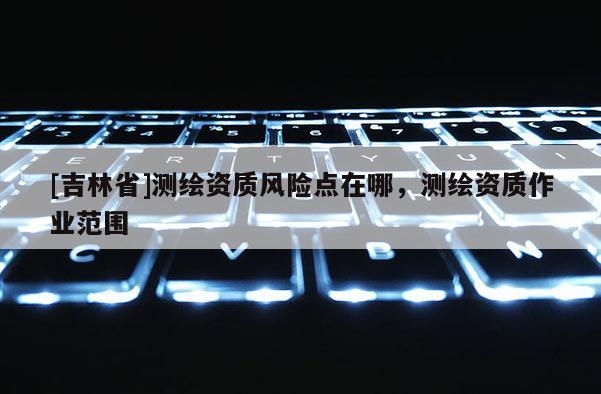 [吉林省]測(cè)繪資質(zhì)風(fēng)險(xiǎn)點(diǎn)在哪，測(cè)繪資質(zhì)作業(yè)范圍