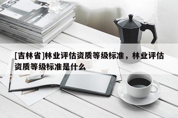 [吉林省]林業評估資質等級標準，林業評估資質等級標準是什么