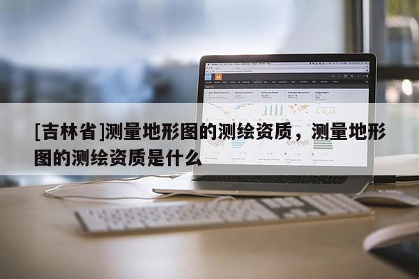 [吉林省]測(cè)量地形圖的測(cè)繪資質(zhì)，測(cè)量地形圖的測(cè)繪資質(zhì)是什么