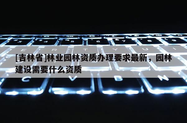 [吉林省]林業園林資質辦理要求最新，園林建設需要什么資質