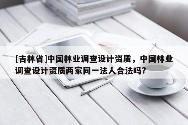 [吉林省]中國林業(yè)調(diào)查設(shè)計資質(zhì)，中國林業(yè)調(diào)查設(shè)計資質(zhì)兩家同一法人合法嗎?