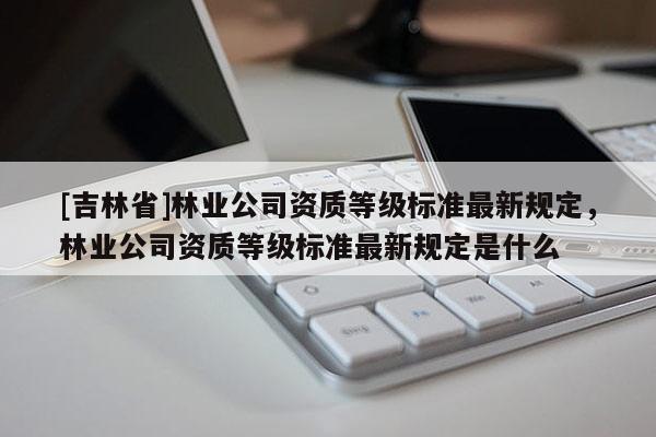 [吉林省]林業(yè)公司資質(zhì)等級標(biāo)準(zhǔn)最新規(guī)定，林業(yè)公司資質(zhì)等級標(biāo)準(zhǔn)最新規(guī)定是什么