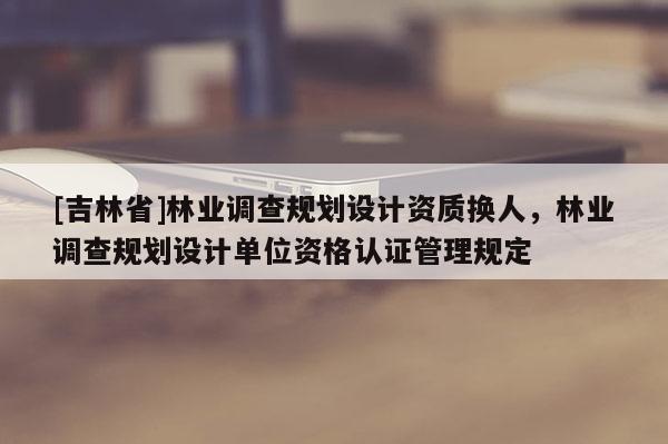 [吉林省]林業(yè)調(diào)查規(guī)劃設(shè)計資質(zhì)換人，林業(yè)調(diào)查規(guī)劃設(shè)計單位資格認證管理規(guī)定