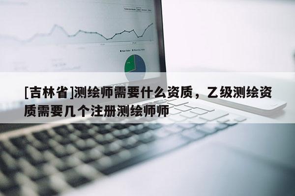 [吉林省]測繪師需要什么資質，乙級測繪資質需要幾個注冊測繪師師