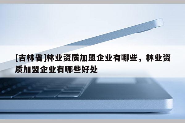 [吉林省]林業資質加盟企業有哪些，林業資質加盟企業有哪些好處