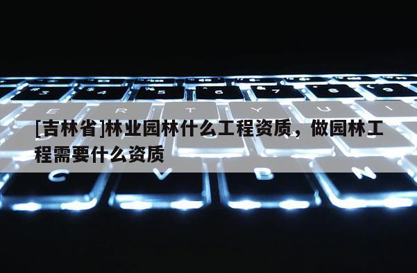 [吉林省]林業園林什么工程資質，做園林工程需要什么資質