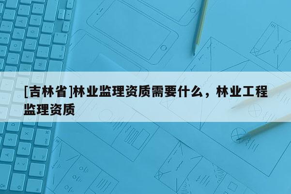 [吉林省]林業監理資質需要什么，林業工程監理資質