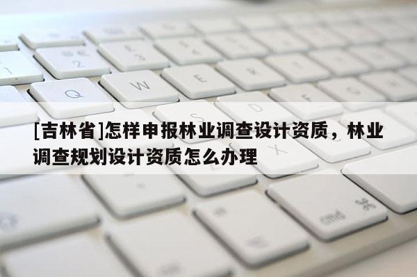 [吉林省]怎樣申報林業(yè)調查設計資質，林業(yè)調查規(guī)劃設計資質怎么辦理