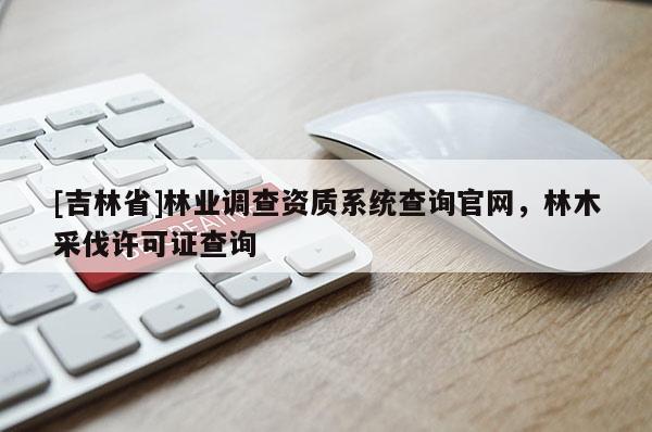 [吉林省]林業調查資質系統查詢官網，林木采伐許可證查詢