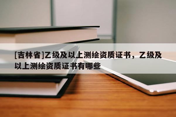 [吉林省]乙級及以上測繪資質證書，乙級及以上測繪資質證書有哪些