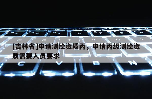 [吉林省]申請測繪資質丙，申請丙級測繪資質需要人員要求