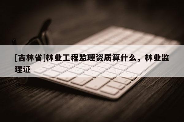 [吉林省]林業工程監理資質算什么，林業監理證