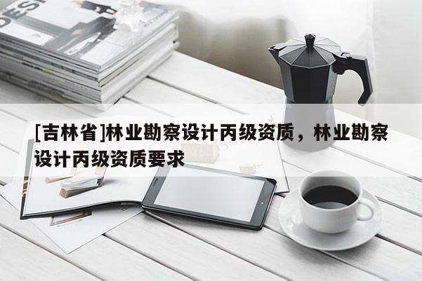 [吉林省]林業(yè)勘察設(shè)計(jì)丙級(jí)資質(zhì)，林業(yè)勘察設(shè)計(jì)丙級(jí)資質(zhì)要求