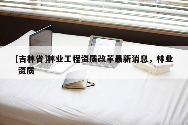 [吉林省]林業工程資質改革最新消息，林業 資質