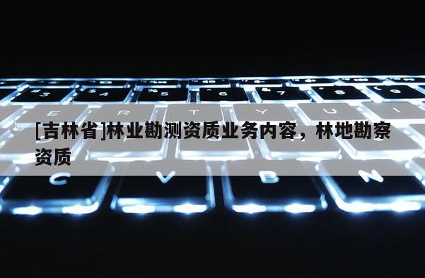 [吉林省]林業(yè)勘測(cè)資質(zhì)業(yè)務(wù)內(nèi)容，林地勘察資質(zhì)
