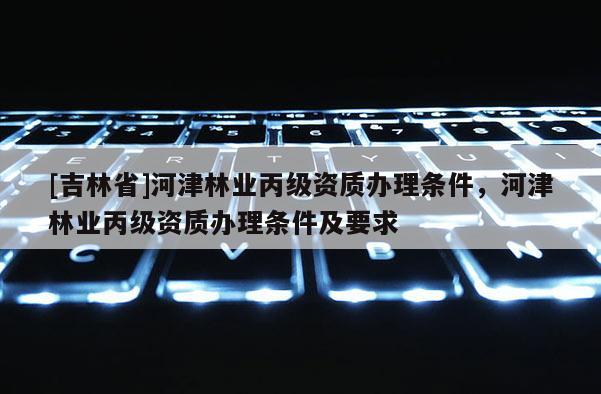 [吉林省]河津林業(yè)丙級(jí)資質(zhì)辦理?xiàng)l件，河津林業(yè)丙級(jí)資質(zhì)辦理?xiàng)l件及要求