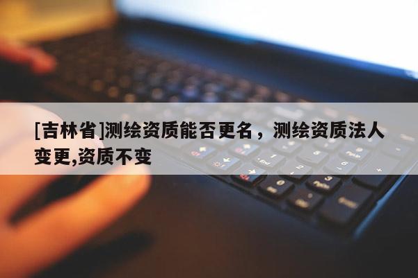 [吉林省]測(cè)繪資質(zhì)能否更名，測(cè)繪資質(zhì)法人變更,資質(zhì)不變