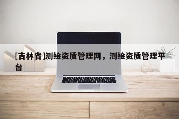 [吉林省]測繪資質(zhì)管理網(wǎng)，測繪資質(zhì)管理平臺