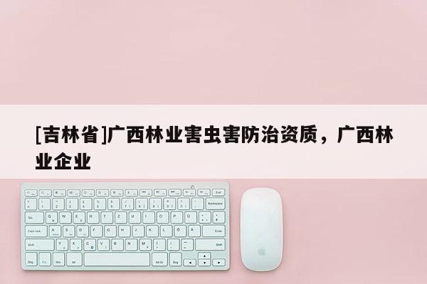 [吉林省]廣西林業害蟲害防治資質，廣西林業企業
