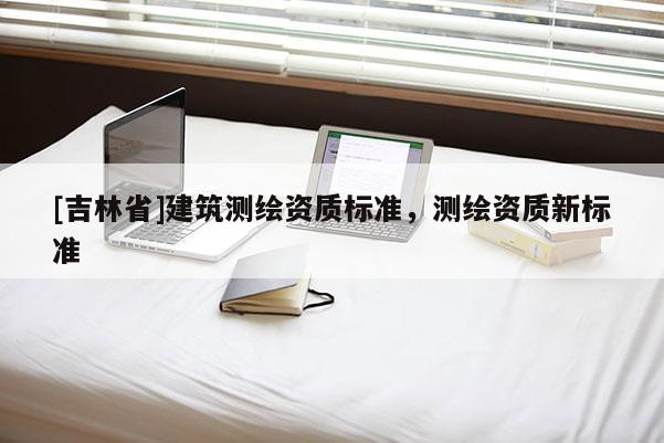 [吉林省]建筑測繪資質(zhì)標(biāo)準(zhǔn)，測繪資質(zhì)新標(biāo)準(zhǔn)