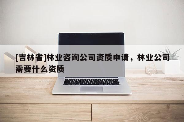 [吉林省]林業咨詢公司資質申請，林業公司需要什么資質