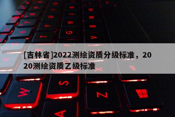 [吉林省]2022測(cè)繪資質(zhì)分級(jí)標(biāo)準(zhǔn)，2020測(cè)繪資質(zhì)乙級(jí)標(biāo)準(zhǔn)