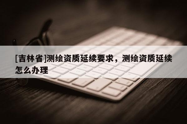 [吉林省]測繪資質延續要求，測繪資質延續怎么辦理