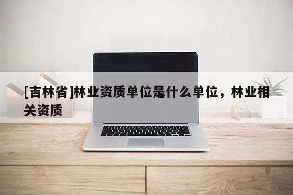 [吉林省]林業(yè)資質(zhì)單位是什么單位，林業(yè)相關資質(zhì)