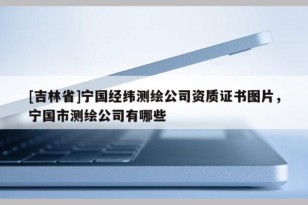 [吉林省]寧國經緯測繪公司資質證書圖片，寧國市測繪公司有哪些