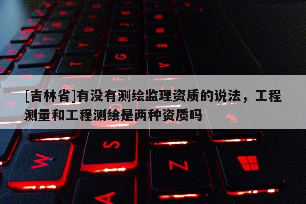 [吉林省]有沒有測繪監(jiān)理資質(zhì)的說法，工程測量和工程測繪是兩種資質(zhì)嗎