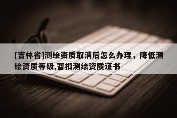 [吉林省]測繪資質取消后怎么辦理，降低測繪資質等級,暫扣測繪資質證書