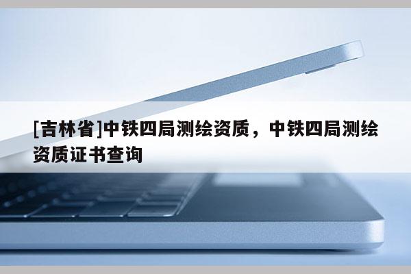 [吉林省]中鐵四局測繪資質，中鐵四局測繪資質證書查詢