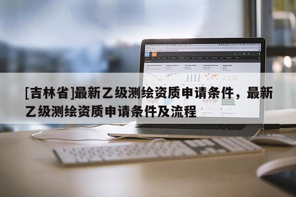 [吉林省]最新乙級測繪資質(zhì)申請條件，最新乙級測繪資質(zhì)申請條件及流程