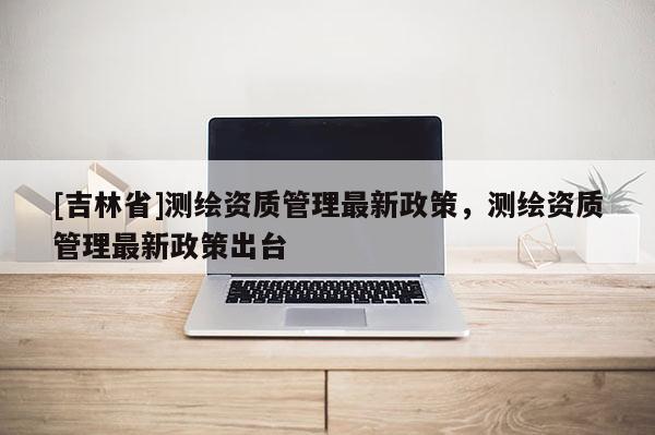 [吉林省]測繪資質管理最新政策，測繪資質管理最新政策出臺