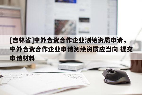 [吉林省]中外合資合作企業(yè)測繪資質(zhì)申請，中外合資合作企業(yè)申請測繪資質(zhì)應(yīng)當(dāng)向 提交申請材料