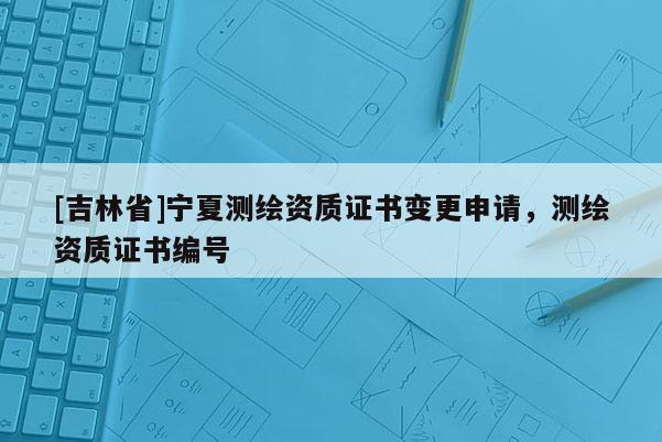 [吉林省]寧夏測繪資質證書變更申請，測繪資質證書編號