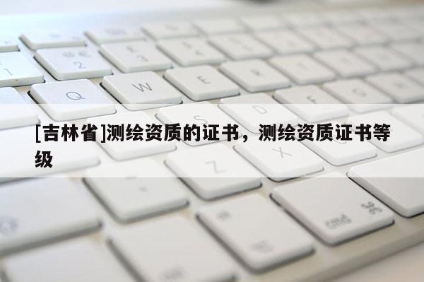 [吉林省]測繪資質的證書，測繪資質證書等級
