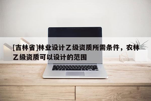 [吉林省]林業設計乙級資質所需條件，農林乙級資質可以設計的范圍
