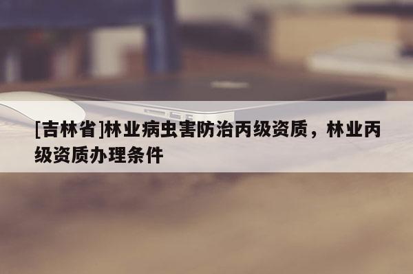 [吉林省]林業病蟲害防治丙級資質，林業丙級資質辦理條件